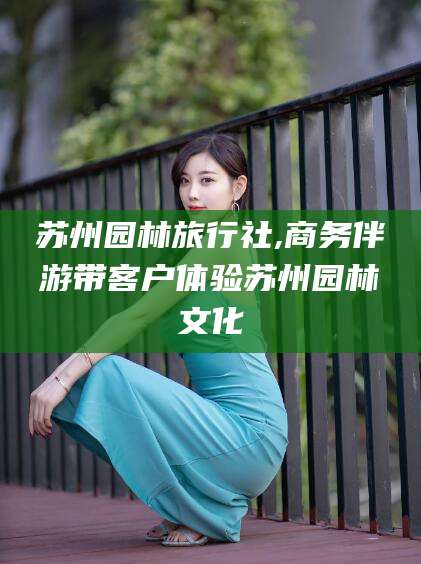 聊城苏州园林旅行社,商务伴游带客户体验苏州园林文化