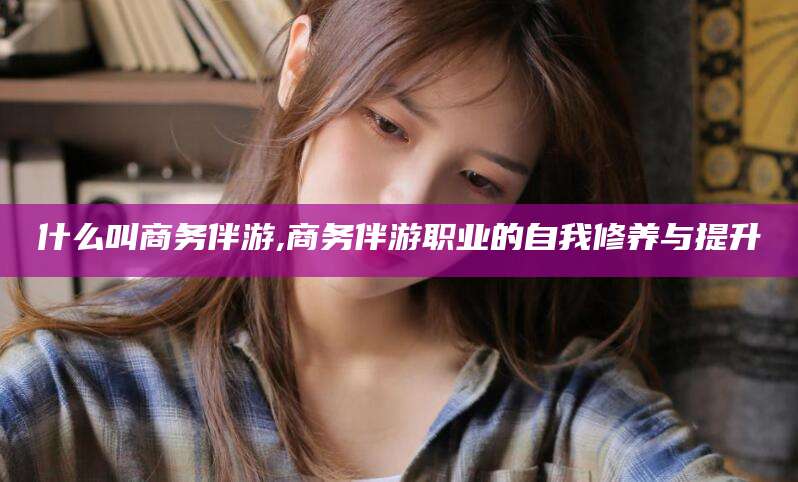 聊城什么叫商务伴游,商务伴游职业的自我修养与提升