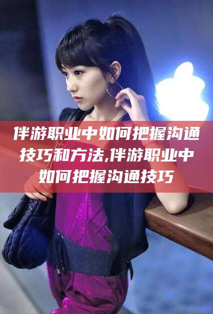 聊城伴游职业中如何把握沟通技巧和方法,伴游职业中如何把握沟通技巧