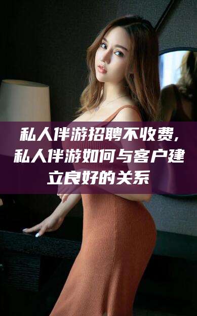 聊城私人伴游招聘不收费,私人伴游如何与客户建立良好的关系