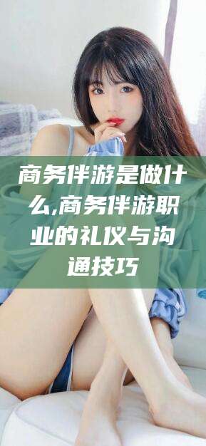 聊城商务伴游是做什么,商务伴游职业的礼仪与沟通技巧