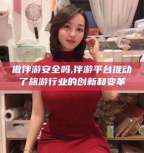 聊城做伴游安全吗,伴游平台推动了旅游行业的创新和变革