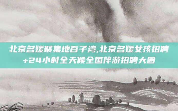 聊城北京名媛聚集地百子湾,北京名媛女孩招聘+24小时全天候全国伴游招聘大圈