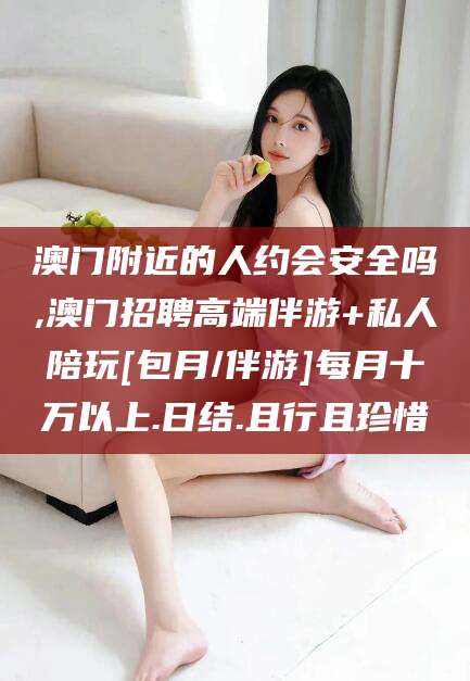 聊城澳门附近的人约会安全吗,澳门招聘高端伴游+私人陪玩[包月/伴游]每月十万以上.日结.且行且珍惜