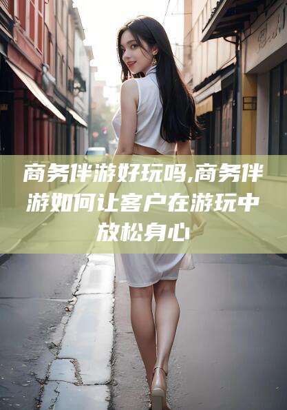 聊城商务伴游好玩吗,商务伴游如何让客户在游玩中放松身心