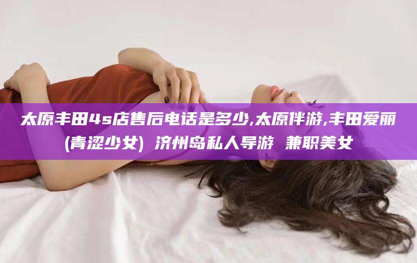 聊城太原丰田4s店售后电话是多少,太原伴游,丰田爱丽(青涩少女) 济州岛私人导游 兼职美女