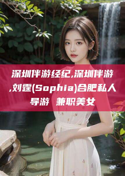 聊城深圳伴游经纪,深圳伴游,刘霆(Sophia)合肥私人导游 兼职美女