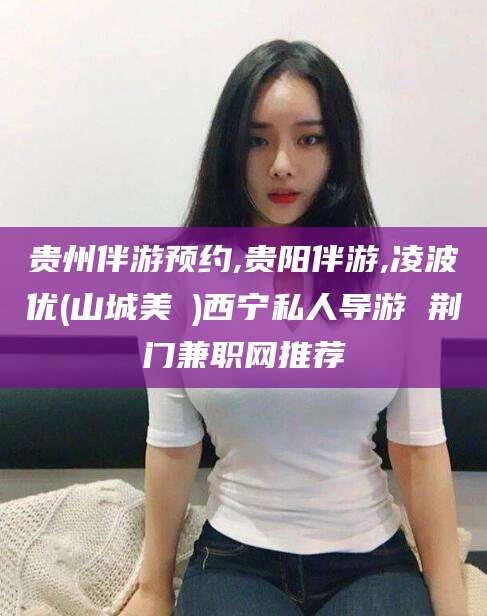 聊城贵州伴游预约,贵阳伴游,凌波优(山城美姫)西宁私人导游 荆门兼职网推荐