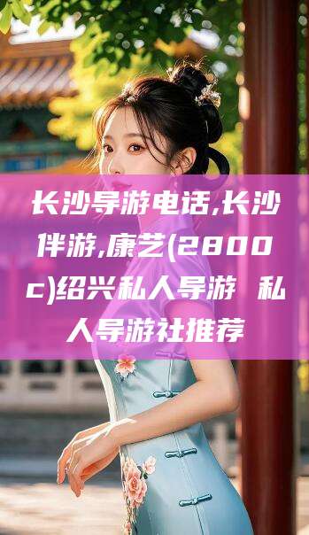 聊城长沙导游电话,长沙伴游,康艺(2800c)绍兴私人导游 私人导游社推荐