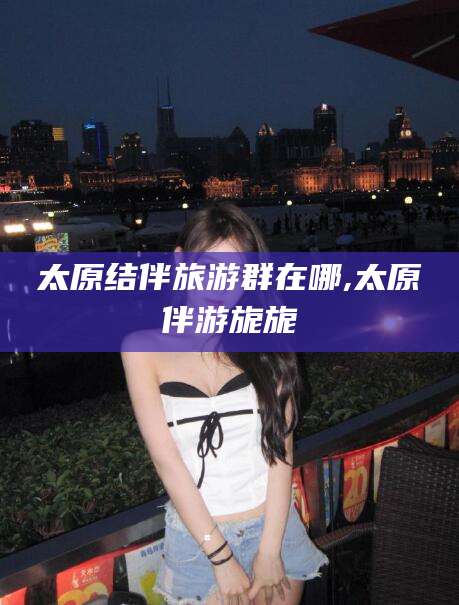 聊城太原结伴旅游群在哪,太原伴游旎旎