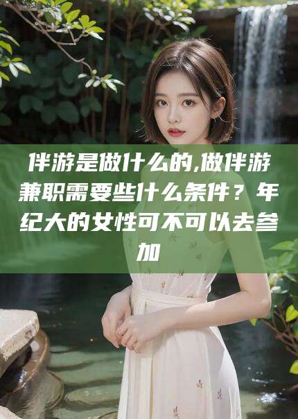 聊城伴游是做什么的,做伴游兼职需要些什么条件？年纪大的女性可不可以去参加