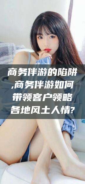 聊城商务伴游的陷阱,商务伴游如何带领客户领略各地风土人情?