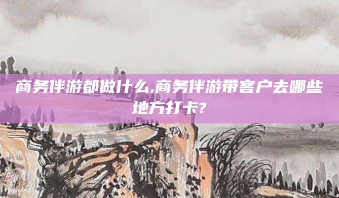 聊城商务伴游都做什么,商务伴游带客户去哪些地方打卡?