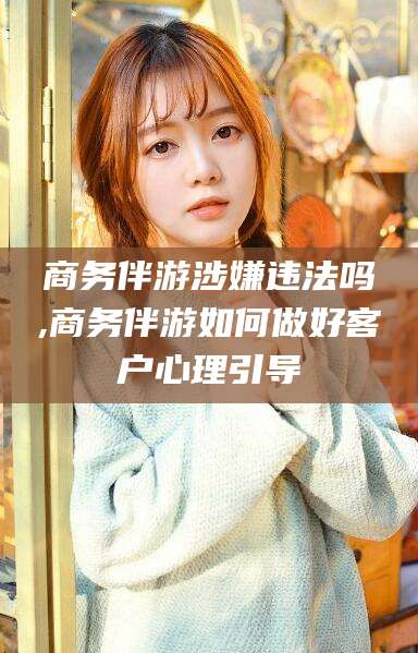 聊城商务伴游涉嫌违法吗,商务伴游如何做好客户心理引导