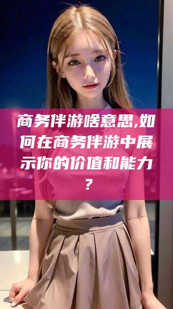 聊城商务伴游啥意思,如何在商务伴游中展示你的价值和能力？