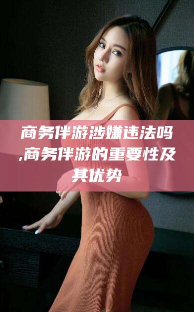 聊城商务伴游涉嫌违法吗,商务伴游的重要性及其优势