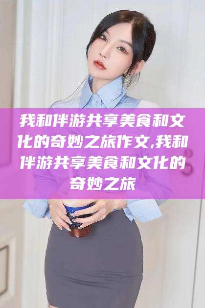 聊城我和伴游共享美食和文化的奇妙之旅作文,我和伴游共享美食和文化的奇妙之旅