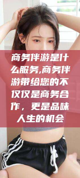 聊城商务伴游是什么服务,商务伴游带给您的不仅仅是商务合作，更是品味人生的机会