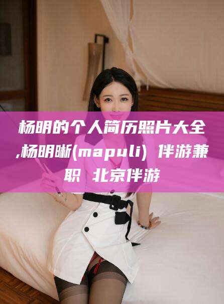 聊城杨明的个人简历照片大全,杨明晰(mapuli) 伴游兼职 北京伴游