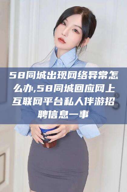 聊城58同城出现网络异常怎么办,58同城回应网上互联网平台私人伴游招聘信息一事