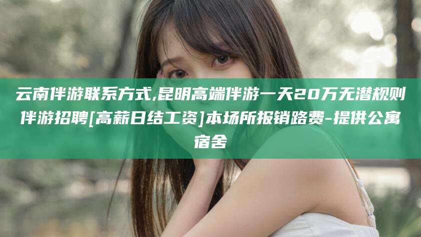 聊城云南伴游联系方式,昆明高端伴游一天20万无潜规则伴游招聘[高薪日结工资]本场所报销路费-提供公寓宿舍