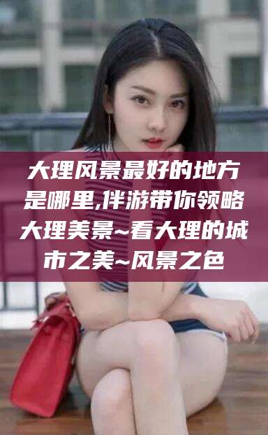 聊城大理风景最好的地方是哪里,伴游带你领略大理美景~看大理的城市之美~风景之色