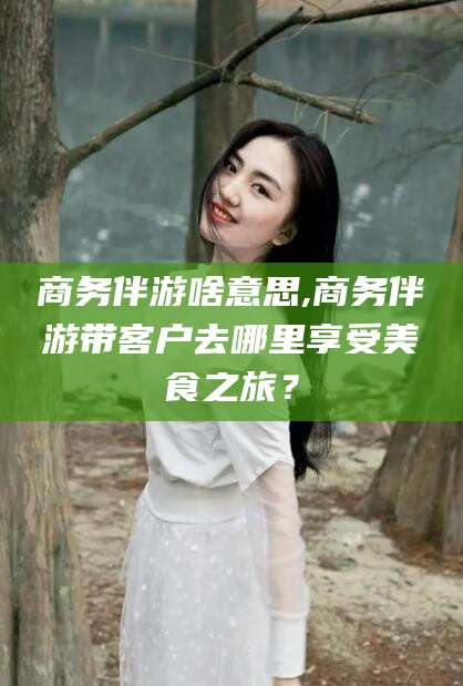 聊城商务伴游啥意思,商务伴游带客户去哪里享受美食之旅？