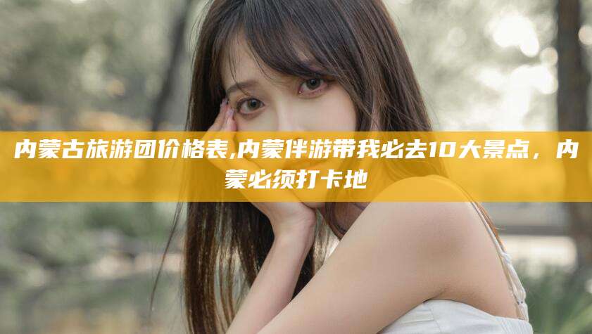 聊城内蒙古旅游团价格表,内蒙伴游带我必去10大景点，内蒙必须打卡地