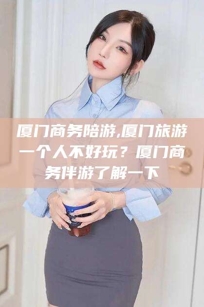 聊城厦门商务陪游,厦门旅游一个人不好玩？厦门商务伴游了解一下