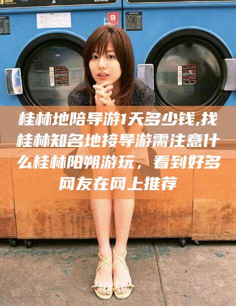 聊城桂林地陪导游1天多少钱,找桂林知名地接导游需注意什么桂林阳朔游玩，看到好多网友在网上推荐