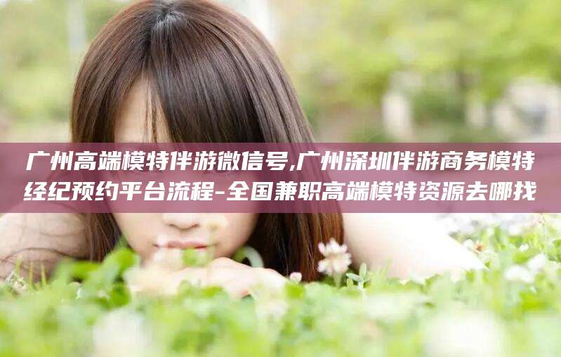 聊城广州高端模特伴游微信号,广州深圳伴游商务模特经纪预约平台流程-全国兼职高端模特资源去哪找