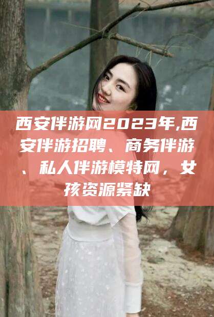 聊城西安伴游网2023年,西安伴游招聘、商务伴游、私人伴游模特网，女孩资源紧缺