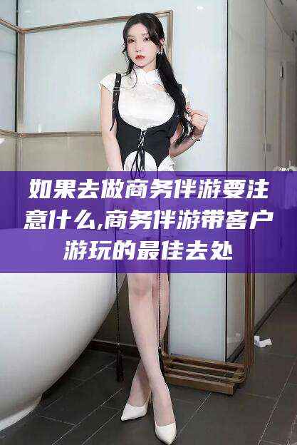 聊城如果去做商务伴游要注意什么,商务伴游带客户游玩的最佳去处