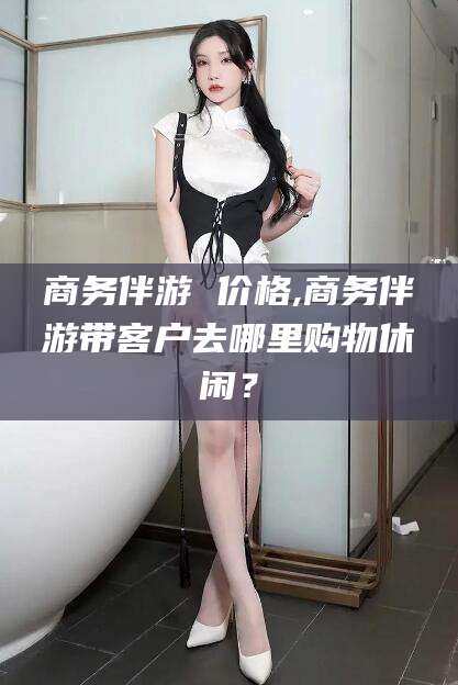 聊城商务伴游 价格,商务伴游带客户去哪里购物休闲？