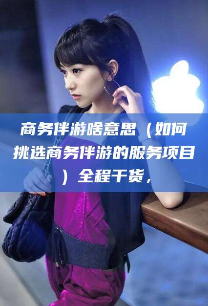 聊城商务伴游啥意思（如何挑选商务伴游的服务项目）全程干货，