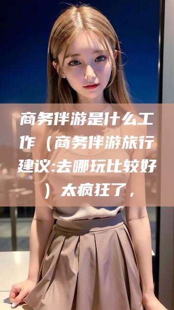 聊城商务伴游是什么工作（商务伴游旅行建议:去哪玩比较好）太疯狂了，