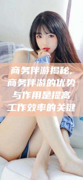 聊城商务伴游揭秘,商务伴游的优势与作用是提高工作效率的关键