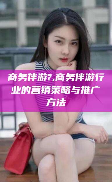 聊城商务伴游?,商务伴游行业的营销策略与推广方法